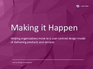 Making it Happen 
Helping organisations move to a user-centred design model 
of delivering products and services 
service design consultancy 
 