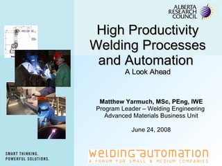 High Productivity Welding Processes and Automation  A Look Ahead Matthew Yarmuch, MSc, PEng, IWE Program Leader – Welding Engineering  Advanced Materials Business Unit June 24, 2008 