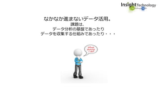 なかなか進まないデータ活用。
課題は、
データ分析の基盤であったり
データを収集する仕組みであったり・・・
 
