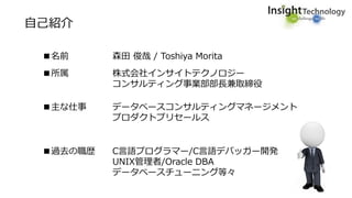 自己紹介
■名前 森田 俊哉 / Toshiya Morita
■所属 株式会社インサイトテクノロジー
コンサルティング事業部部長兼取締役
■主な仕事 データベースコンサルティングマネージメント
プロダクトプリセールス
■過去の職歴 C言語プログラマー/C言語デバッガー開発
UNIX管理者/Oracle DBA
データベースチューニング等々
 