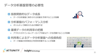 30
データ分析基盤管理の必要性
 指数関数的なデータ成長
 データ分析基盤に保存される容量を予測することが困難
 分析基盤のパフォーマンス分析
 ボトルネック解析のための情報不足
 蓄積データの利用率の把握
 アクセスされていないアーカイブ可能なデータを把握することが困難
 利用者によるデータ分析基盤への投資負担
 データ基盤の利用者及び利用率把握することが困難
 