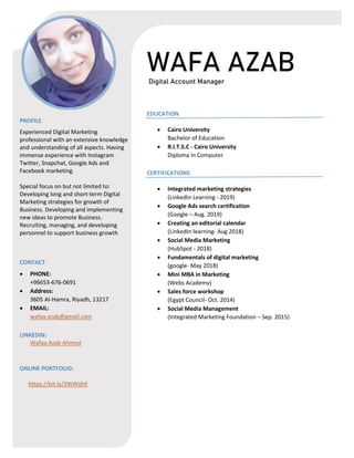 WAFA AZAB
Digital Account Manager
PROFILE
Experienced Digital Marketing
professional with an extensive knowledge
and understanding of all aspects. Having
immense experience with Instagram
Twitter, Snapchat, Google Ads and
Facebook marketing.
Special focus on but not limited to:
Developing long and short-term Digital
Marketing strategies for growth of
Business. Developing and implementing
new ideas to promote Business.
Recruiting, managing, and developing
personnel to support business growth
CONTACT
• PHONE:
+96653-676-0691
• Address:
3605 Al-Hamra, Riyadh, 13217
• EMAIL:
wafaa.azab@gmail.com
LINKEDIN:
Wafaa Azab Ahmed
ONLINE PORTFOLIO:
https://bit.ly/2WWjjhE
EDUCATION
• Cairo University
Bachelor of Education
• R.I.T.S.C - Cairo University
Diploma in Computer
CERTIFICATIONS
• Integrated marketing strategies
(LinkedIn Learning - 2019)
• Google Ads search certification
(Google – Aug. 2019)
• Creating an editorial calendar
(LinkedIn learning- Aug 2018)
• Social Media Marketing
(HubSpot - 2018)
• Fundamentals of digital marketing
(google- May 2018)
• Mini MBA in Marketing
(Webs Academy)
• Sales force workshop
(Egypt Council- Oct. 2014)
• Social Media Management
(Integrated Marketing Foundation – Sep. 2015)
 