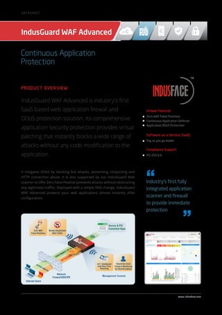 Product Overview
IndusGuard WAF Advanced is industry’s first
SaaS based web application firewall and
DDoS protection solution. Its comprehensive
application security protection provides virtual
patching that instantly blocks a wide range of
attacks without any code modification to the
application.
It mitigates DDoS by blocking bot attacks, preventing clickjacking and
HTTP connection abuse. It is also supported by our IndusGuard Web
scanner to offer Zero False Positive (prevents attacks without obstructing
any legitimate traffic). Deployed with a simple DNS change, IndusGuard
WAF Advanced protects your web applications almost instantly after
configuration.
Unique Features
Zero WAF False Positives
Continuous Application Defense
Application DDoS Protection
Software-as-a-Service (SaaS)
Pay as you go model
Compliance Support
PCI DSS 6.6
IndusGuard WAF Advanced
Industry’s first fully
integrated application
scanner and firewall
to provide immediate
protection
www.indusface.com
Continuous Application
Protection
Datasheet
 