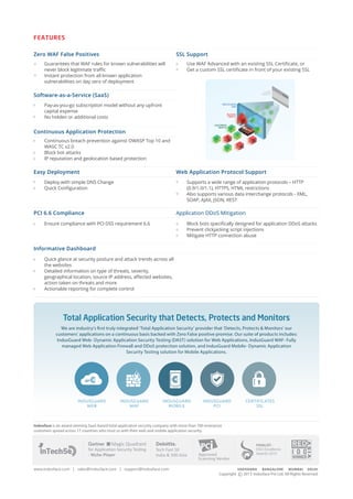 FEATURES
Zero WAF False Positives SSL Support
• Guarantees that WAF rules for known vulnerabilities will
never block legitimate traffic
• Instant protection from all known application
vulnerabilities on day zero of deployment
• Use WAF Advanced with an existing SSL Certificate, or
• Get a custom SSL certificate in front of your existing SSL
Software-as-a-Service (SaaS)
• Pay-as-you-go subscription model without any upfront
capital expense
• No hidden or additional costs
Continuous Application Protection
Continuous breach prevention against OWASP Top 10 and
WASC TC v2.0
Block bot attacks
• IP reputation and geolocation based protection
Easy Deployment Web Application Protocol Support
• Deploy with simple DNS Change
• Quick Configuration
• Supports a wide range of application protocols – HTTP
(0.9/1.0/1.1), HTTPS, HTML restrictions
• Also supports various data interchange protocols - XML,
SOAP, AJAX, JSON, REST
PCI 6.6 Compliance Application DDoS Mitigation
• Ensure compliance with PCI DSS requirement 6.6 • Block bots specifically designed for application DDoS attacks
• Prevent clickjacking script injections
• Mitigate HTTP connection abuse
Informative Dashboard
• Quick glance at security posture and attack trends across all
the websites
• Detailed information on type of threats, severity,
geographical location, source IP address, affected websites,
action taken on threats and more
• Actionable reporting for complete control
Indusface is an award-winning SaaS-based total application security company with more than 700 enterprise
customers spread across 17 countries who trust us with their web and mobile application security.
for Application Security Testing
- Niche Player
Magic Quadrant
Tech Fast 50
India & 500 Asia Approved
Scanning Vendor
Total Application Security that Detects, Protects and Monitors
We are industry’s first truly integrated ‘Total Application Security’ provider that ‘Detects, Protects & Monitors’ our
customers’ applications on a continuous basis backed with Zero False positive promise. Our suite of products includes:
IndusGuard Web- Dynamic Application Security Testing (DAST) solution for Web Applications, IndusGuard WAF- Fully
managed Web Application Firewall and DDoS protection solution, and IndusGuard Mobile- Dynamic Application
Security Testing solution for Mobile Applications.
IndusGuard
Web
IndusGuard
Waf
IndusGuard
mob le
IndusGuard
PCI
C TI IC T
Finalist -
DSCI Excellence
Awards 2013
www.indusface.com | sales@indusface.com | support@indusface.com Vadodara BaNGaLorE MUMBaI dELHI
Copyright c 2015 Indusface Pvt Ltd. All Rights Reserved
 