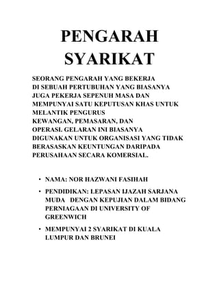 PENGARAH
SYARIKAT
SEORANG PENGARAH YANG BEKERJA
DI SEBUAH PERTUBUHAN YANG BIASANYA
JUGA PEKERJA SEPENUH MASA DAN
MEMPUNYAI SATU KEPUTUSAN KHAS UNTUK
MELANTIK PENGURUS
KEWANGAN, PEMASARAN, DAN
OPERASI. GELARAN INI BIASANYA
DIGUNAKAN UNTUK ORGANISASI YANG TIDAK
BERASASKAN KEUNTUNGAN DARIPADA
PERUSAHAAN SECARA KOMERSIAL.

• NAMA: NOR HAZWANI FASIHAH
• PENDIDIKAN: LEPASAN IJAZAH SARJANA
MUDA DENGAN KEPUJIAN DALAM BIDANG
PERNIAGAAN DI UNIVERSITY OF
GREENWICH
• MEMPUNYAI 2 SYARIKAT DI KUALA
LUMPUR DAN BRUNEI

 