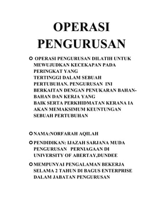 OPERASI
PENGURUSAN
 OPERASI PENGURUSAN DILATIH UNTUK
MEWUJUDKAN KECEKAPAN PADA
PERINGKAT YANG
TERTINGGI DALAM SEBUAH
PERTUBUHAN. PENGURUSAN INI
BERKAITAN DENGAN PENUKARAN BAHANBAHAN DAN KERJA YANG
BAIK SERTA PERKHIDMATAN KERANA IA
AKAN MEMAKSIMUM KEUNTUNGAN
SEBUAH PERTUBUHAN

 NAMA:NORFARAH AQILAH
 PENDIDIKAN: IJAZAH SARJANA MUDA
PENGURUSAN PERNIAGAAN DI
UNIVERSITY OF ABERTAY,DUNDEE
 MEMPUNYAI PENGALAMAN BEKERJA
SELAMA 2 TAHUN DI BAGUS ENTERPRISE
DALAM JABATAN PENGURUSAN

 