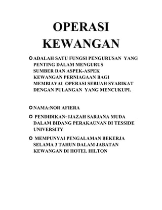 OPERASI
KEWANGAN
 ADALAH SATU FUNGSI PENGURUSAN YANG
PENTING DALAM MENGURUS
SUMBER DAN ASPEK-ASPEK
KEWANGAN PERNIAGAAN BAGI
MEMBIAYAI OPERASI SEBUAH SYARIKAT
DENGAN PULANGAN YANG MENCUKUPI.

 NAMA:NOR AFIERA
 PENDIDIKAN: IJAZAH SARJANA MUDA
DALAM BIDANG PERAKAUNAN DI TESSIDE
UNIVERSITY
 MEMPUNYAI PENGALAMAN BEKERJA
SELAMA 3 TAHUN DALAM JABATAN
KEWANGAN DI HOTEL HILTON

 
