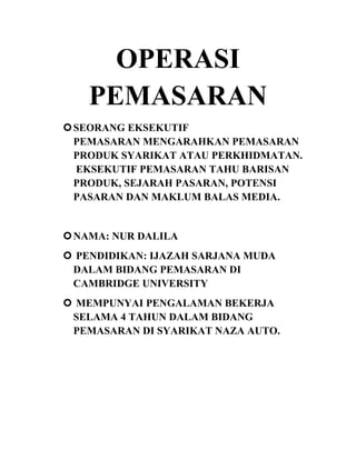 OPERASI
PEMASARAN
 SEORANG EKSEKUTIF
PEMASARAN MENGARAHKAN PEMASARAN
PRODUK SYARIKAT ATAU PERKHIDMATAN.
EKSEKUTIF PEMASARAN TAHU BARISAN
PRODUK, SEJARAH PASARAN, POTENSI
PASARAN DAN MAKLUM BALAS MEDIA.

 NAMA: NUR DALILA
 PENDIDIKAN: IJAZAH SARJANA MUDA
DALAM BIDANG PEMASARAN DI
CAMBRIDGE UNIVERSITY
 MEMPUNYAI PENGALAMAN BEKERJA
SELAMA 4 TAHUN DALAM BIDANG
PEMASARAN DI SYARIKAT NAZA AUTO.

 