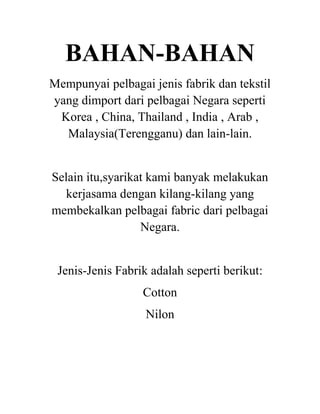 BAHAN-BAHAN
Mempunyai pelbagai jenis fabrik dan tekstil
yang dimport dari pelbagai Negara seperti
Korea , China, Thailand , India , Arab ,
Malaysia(Terengganu) dan lain-lain.

Selain itu,syarikat kami banyak melakukan
kerjasama dengan kilang-kilang yang
membekalkan pelbagai fabric dari pelbagai
Negara.

Jenis-Jenis Fabrik adalah seperti berikut:
Cotton
Nilon

 