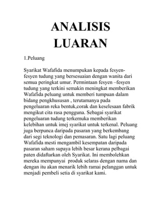 ANALISIS
LUARAN
1.Peluang
Syarikat Wafafida menumpukan kepada fesyenfesyen tudung yang bersesuaian dengan wanita dari
semua peringkat umur. Permintaan fesyen –fesyen
tudung yang terkini semakin meningkat memberikan
Wafafida peluang untuk memberi tumpuan dalam
bidang pengkhususan , terutamanya pada
pengeluaran reka bentuk,corak dan keselesaan fabrik
mengikut cita rasa pengguna. Sebagai syarikat
pengeluaran tudung terkemuka memberikan
kelebihan untuk imej syarikat untuk terkenal. Peluang
juga berpunca daripada pasaran yang berkembang
dari segi teknologi dan pemasaran. Satu lagi peluang
Wafafida mesti mengambil kesempatan daripada
pasaran saham supaya lebih besar kerana pelbagai
paten didaftarkan oleh Syarikat. Ini membolehkan
mereka mempunyai produk selaras dengan nama dan
dengan itu akan menarik lebih ramai pelanggan untuk
menjadi pembeli setia di syarikat kami.

 