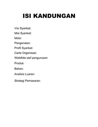 ISI KANDUNGAN
Visi Syarikat:
Misi Syarikat:
Moto:
Pengenalan:
Profil Syarikat:
Carta Organisasi:
Wafafida staf pengurusan:
Produk:
Bahan:
Analisis Luaran:
Strategi Pemasaran:

 
