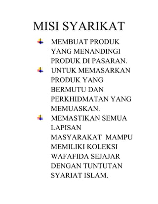 MISI SYARIKAT
MEMBUAT PRODUK
YANG MENANDINGI
PRODUK DI PASARAN.
UNTUK MEMASARKAN
PRODUK YANG
BERMUTU DAN
PERKHIDMATAN YANG
MEMUASKAN.
MEMASTIKAN SEMUA
LAPISAN
MASYARAKAT MAMPU
MEMILIKI KOLEKSI
WAFAFIDA SEJAJAR
DENGAN TUNTUTAN
SYARIAT ISLAM.

 