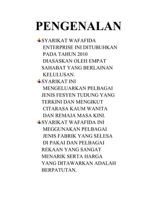 PENGENALAN
SYARIKAT WAFAFIDA
ENTERPRISE INI DITUBUHKAN
PADA TAHUN 2010
DIASASKAN OLEH EMPAT
SAHABAT YANG BERLAINAN
KELULUSAN.
SYARIKAT INI
MENGELUARKAN PELBAGAI
JENIS FESYEN TUDUNG YANG
TERKINI DAN MENGIKUT
CITARASA KAUM WANITA
DAN REMAJA MASA KINI.
SYARIKAT WAFAFIDA INI
MEGGUNAKAN PELBAGAI
JENIS FABRIK YANG SELESA
DI PAKAI DAN PELBAGAI
REKAAN YANG SANGAT
MENARIK SERTA HARGA
YANG DITAWARKAN ADALAH
BERPATUTAN.

 