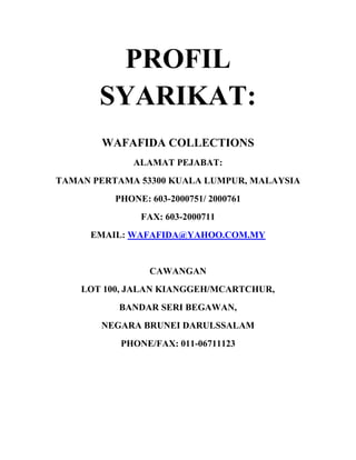 PROFIL
SYARIKAT:
WAFAFIDA COLLECTIONS
ALAMAT PEJABAT:
TAMAN PERTAMA 53300 KUALA LUMPUR, MALAYSIA
PHONE: 603-2000751/ 2000761
FAX: 603-2000711
EMAIL: WAFAFIDA@YAHOO.COM.MY

CAWANGAN
LOT 100, JALAN KIANGGEH/MCARTCHUR,
BANDAR SERI BEGAWAN,
NEGARA BRUNEI DARULSSALAM
PHONE/FAX: 011-06711123

 