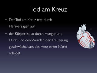 Tod am Kreuz
• DerTod am Kreuz tritt durch
Herzversagen auf.
• der Körper ist so durch Hunger und
Durst und den Wunden der Kreuzigung
geschwächt, dass das Herz einen Infarkt
erleidet
 
