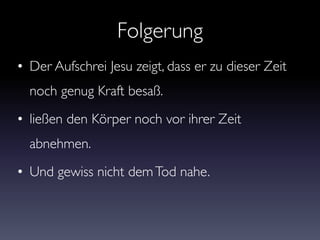 Folgerung
• Der Aufschrei Jesu zeigt, dass er zu dieser Zeit
noch genug Kraft besaß.
• ließen den Körper noch vor ihrer Zeit
abnehmen.
• Und gewiss nicht demTod nahe.
 