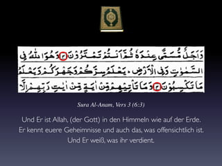 Sura Al-Anam, Vers 3 (6:3)
Und Er ist Allah, (der Gott) in den Himmeln wie auf der Erde.
Er kennt euere Geheimnisse und auch das, was offensichtlich ist.
Und Er weiß, was ihr verdient.
 