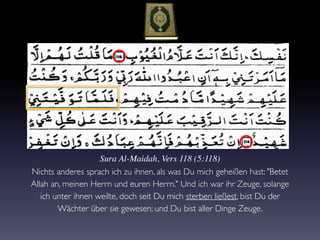 Sura Al-Maidah, Vers 118 (5:118)
Nichts anderes sprach ich zu ihnen, als was Du mich geheißen hast: "Betet
Allah an, meinen Herrn und euren Herrn." Und ich war ihr Zeuge, solange
ich unter ihnen weilte, doch seit Du mich sterben ließest, bist Du der
Wächter über sie gewesen; und Du bist aller Dinge Zeuge.
 