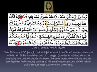 Sura Al-Imran, Vers 56 (3:56)
Wie Allah sprach: "O Jesus, Ich will dich [eines natürlichenTodes] sterben lassen und
will dir bei Mir Ehre verleihen und dich reinigen (von den Anwürfen) derer, die
ungläubig sind, und will die, die dir folgen, über jene setzen, die ungläubig sind, bis
zumTage der Auferstehung: dann ist zu Mir eure Wiederkehr, und Ich will richten
zwischen euch über das, worin ihr uneins seid.
 