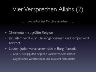 VierVersprechen Allahs (2)
• Christentum ist größte Religion
• Jerusalem wird 70 n.Chr. eingenommen undTempel wird
zerstört.
• Letzten Juden verschanzen sich in Burg Massada
– kein Ausweg: Juden begehen kollektiven Selbstmord
– Urgemeinde verschwindet und existiert nicht mehr.
„… und will dir bei Mir Ehre verleihen … „
 