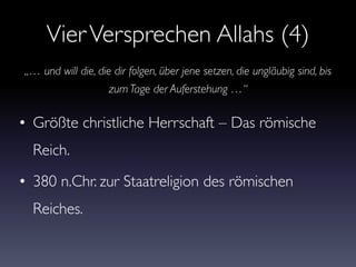 VierVersprechen Allahs (4)
• Größte christliche Herrschaft – Das römische
Reich.
• 380 n.Chr. zur Staatreligion des römischen
Reiches.
„… und will die, die dir folgen, über jene setzen, die ungläubig sind, bis
zum Tage der Auferstehung …“
 