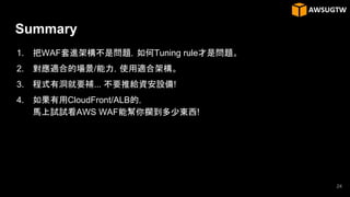 Summary
1. 把WAF套進架構不是問題，如何Tuning rule才是問題。
2. 對應適合的場景/能力，使用適合架構。
3. 程式有洞就要補... 不要推給資安設備!
4. 如果有用CloudFront/ALB的，
馬上試試看AWS WAF能幫你攔到多少東西!
24
 