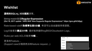 Wishlist
透明的SQLinj, XSS規則清單。
String match支援Regular Expression
(Oct 16, 2017 update “AWS WAF Now Supports Regular Expressions” https://goo.gl/kCdfgq)
Rate-based rule的取樣單位是5分鐘，希望可以自由讓使用者調整。
Log只能看到最近3小時，最好能夠儲存log到S3/Cloudwatch Logs。
Rules per web ACL只能有10條...
更多的Feature…
(Support case分類居然沒有feature request...)
25
 