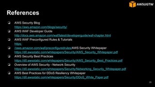 References
❏ AWS Security Blog
https://aws.amazon.com/blogs/security/
❏ AWS WAF Developer Guide
http://docs.aws.amazon.com/waf/latest/developerguide/waf-chapter.html
❏ AWS WAF Preconfigured Rules & Tutorials
https:
❏ //aws.amazon.com/waf/preconfiguredrules/AWS Security Whitepaper
https://d0.awsstatic.com/whitepapers/Security/AWS_Security_Whitepaper.pdf
❏ AWS Security Best Practices
https://d0.awsstatic.com/whitepapers/Security/AWS_Security_Best_Practices.pdf
❏ Overview of AWS Security - Network Security
https://d0.awsstatic.com/whitepapers/Security/Networking_Security_Whitepaper.pdf
❏ AWS Best Practices for DDoS Resiliency Whitepaper
https://d0.awsstatic.com/whitepapers/Security/DDoS_White_Paper.pdf
26
 