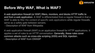Before Why WAF, What is WAF?
A web application firewall (or WAF) filters, monitors, and blocks HTTP traffic to
and from a web application. A WAF is differentiated from a regular firewall in that a
WAF is able to filter the content of specific web applications while regular firewalls
serve as a safety gate between servers.
- Description of WAF from Wikipedia
A web application firewall (WAF) is an application firewall for HTTP applications. It
applies a set of rules to an HTTP conversation. Generally, these rules cover
common attacks such as cross-site scripting (XSS) and SQL injection.
- Description of WAF from OWASP
5
 