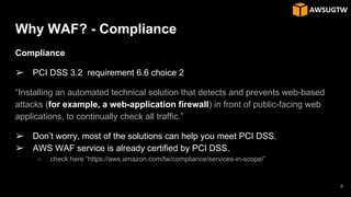 Why WAF? - Compliance
Compliance
➢ PCI DSS 3.2 requirement 6.6 choice 2
“Installing an automated technical solution that detects and prevents web-based
attacks (for example, a web-application firewall) in front of public-facing web
applications, to continually check all traffic.”
➢ Don’t worry, most of the solutions can help you meet PCI DSS.
➢ AWS WAF service is already certified by PCI DSS.
○ check here “https://aws.amazon.com/tw/compliance/services-in-scope/”
9
 