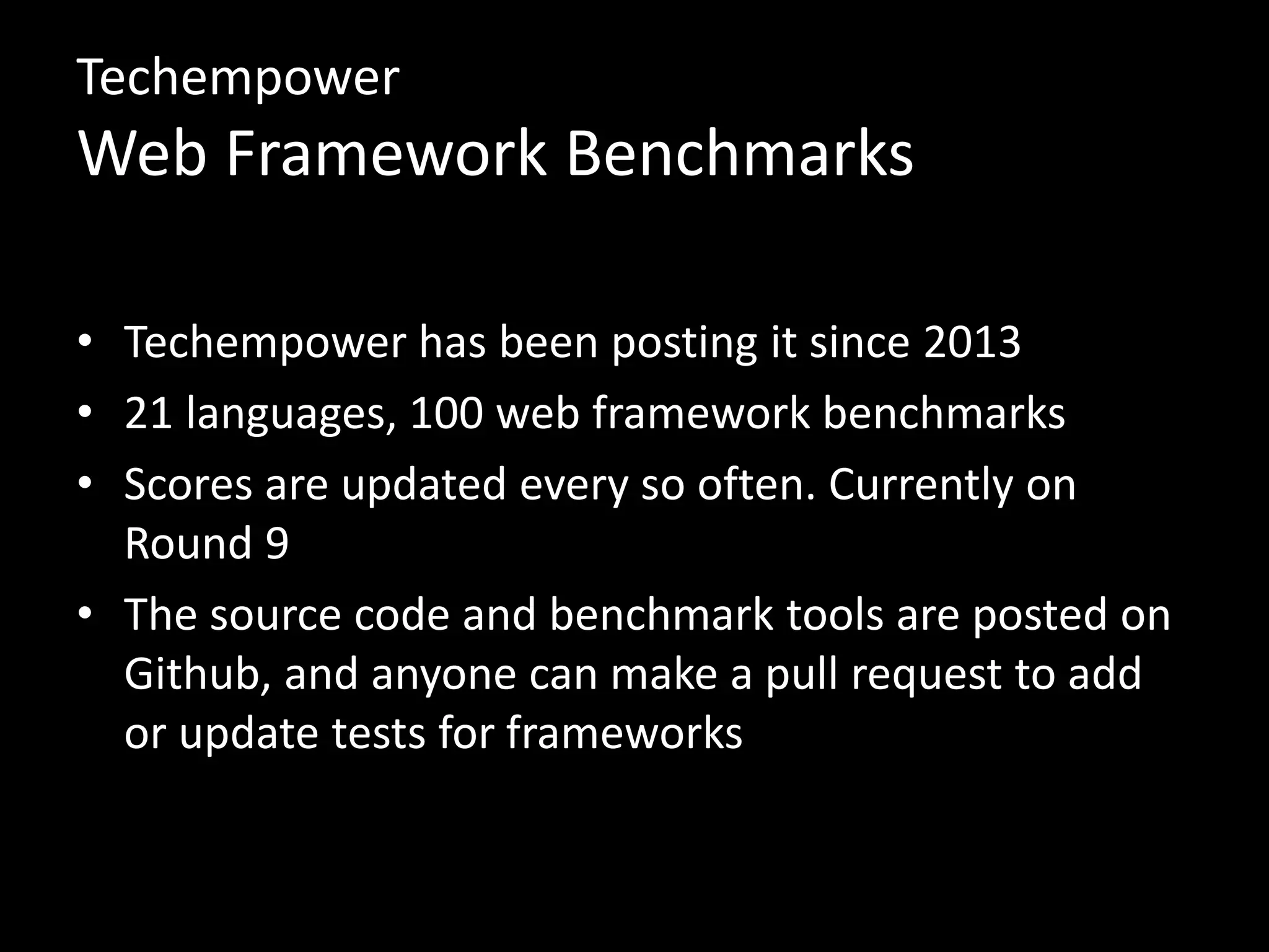 Techempower 
Web Framework Benchmarks 
• Techempower has been posting it since 2013 
• 21 languages, 100 web framework benchmarks 
• Scores are updated every so often. Currently on 
Round 9 
• The source code and benchmark tools are posted on 
Github, and anyone can make a pull request to add 
or update tests for frameworks 
 
