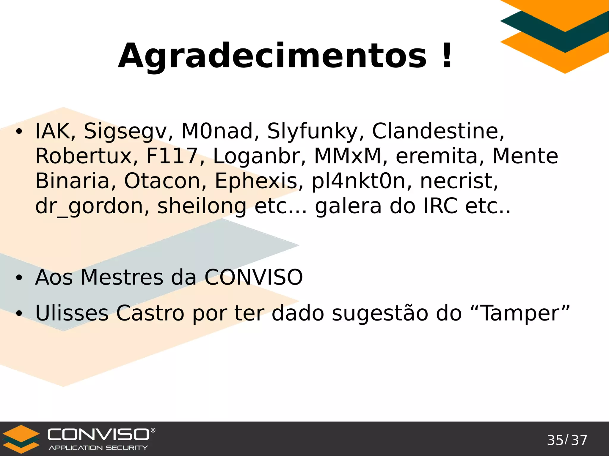 35/ 37
®
Agradecimentos !
● IAK, Sigsegv, M0nad, Slyfunky, Clandestine,
Robertux, F117, Loganbr, MMxM, eremita, Mente
Binaria, Otacon, Ephexis, pl4nkt0n, necrist,
dr_gordon, sheilong etc... galera do IRC etc..
● Aos Mestres da CONVISO
● Ulisses Castro por ter dado sugestão do “Tamper”
 