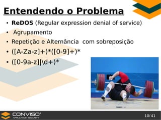 10/ 41
®
Entendendo o Problema
● ReDOS (Regular expression denial of service)
● Agrupamento
● Repetição e Alternância com sobreposição
● ([A-Za-z]+)*([0-9]+)*
● ([0-9a-z]|d+)*
 