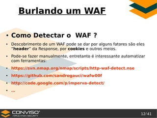 12/ 41
®
Burlando um WAF
● Como Detectar o WAF ?
● Descobrimento de um WAF pode se dar por alguns fatores são eles
“header” da Response, por cookies e outros meios.
● Pode-se fazer manualmente, entretanto é interessante automatizar
com ferramentas:
● https://svn.nmap.org/nmap/scripts/http-waf-detect.nse
● https://github.com/sandrogauci/wafw00f
● http://code.google.com/p/imperva-detect/
● …
 