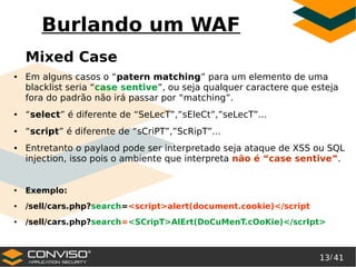 13/ 41
®
Burlando um WAF
Mixed Case
● Em alguns casos o “patern matching” para um elemento de uma
blacklist seria “case sentive”, ou seja qualquer caractere que esteja
fora do padrão não irá passar por “matching”.
● “select” é diferente de “SeLecT”,”sEleCt”,”seLecT”...
● “script” é diferente de “sCriPT”,”ScRipT”...
● Entretanto o paylaod pode ser interpretado seja ataque de XSS ou SQL
injection, isso pois o ambiente que interpreta não é “case sentive”.
● Exemplo:
● /sell/cars.php?search=<script>alert(document.cookie)</script
● /sell/cars.php?search=<SCripT>AlErt(DoCuMenT.cOoKie)</scrIpt>
 