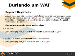 14/ 41
®
Burlando um WAF
Replace Keywords
● Alguns casos que não ocorre um block, fazem troca de uma string por outra,
exemplo se encontra palavra “union select” substitui por “” ou seja acaba
trocando por nada( apaga a ocorrência de uma palavra), logo á Request
continua não é bloqueada.
● Como atacante pode se aproveitar disso ?
● Exemplos:
● /cars_show.php?car_id=-30 UNIunionON SELselectECT 6,7,8,9
● Assim que o WAF fazer replace(troca) então temos:
● /cars_show.php?car_id=-30 UNION SELECT 6,7,8,9
 