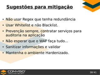 38/ 41
®
Sugestões para mitigação
● Não usar Regex que tenha redundância
● Usar Whitelist e não Blacklist.
● Prevenção sempre, contratar serviços para
auditoria na aplicação
● Não esperar que o WAF faça tudo...
● Sanitizar informações e validar
● Mantenha o ambiente Hardenizado.
 