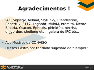 39/ 41
®
Agradecimentos !
● IAK, Sigsegv, M0nad, Slyfunky, Clandestine,
Robertux, F117, Loganbr, MMxM, eremita, Mente
Binaria, Otacon, Ephexis, pl4nkt0n, necrist,
dr_gordon, sheilong etc... galera do IRC etc..
● Aos Mestres da CONVISO
● Ulisses Castro por ter dado sugestão do “Tamper”
 