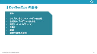 © Cyber Security Cloud Inc. All Rights Reserved. 10
DevSecOps の要件
要件
- ライブラリ含むソースコードの安全性
- 包括的なプロダクトの安全性
- 精度（コストとのジレンマ）
- 自動化
- 継続
- 開発生産性の維持
 
