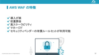 © Cyber Security Cloud Inc. All Rights Reserved.
AWS WAF の特徴
22
　 導入が楽
　 従量課金
　 高スケーラビリティ
　 マネージド
　 セキュリティベンダーの有償ルールセットが利用可能
 