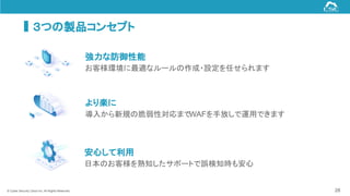 © Cyber Security Cloud Inc. All Rights Reserved.
強力な防御性能
お客様環境に最適なルールの作成・設定を任せられます
より楽に
導入から新規の脆弱性対応までWAFを手放しで運用できます
安心して利用
日本のお客様を熟知したサポートで誤検知時も安心
28
３つの製品コンセプト
 