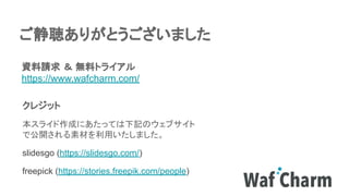 ご静聴ありがとうございました
資料請求 ＆ 無料トライアル
https://www.wafcharm.com/
クレジット
本スライド作成にあたっては下記のウェブサイト
で公開される素材を利用いたしました。
slidesgo (https://slidesgo.com/)
freepick (https://stories.freepik.com/people)
 