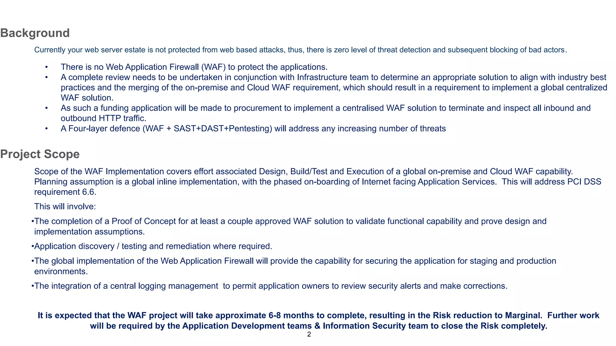 2
Background
Currently your web server estate is not protected from web based attacks, thus, there is zero level of threat detection and subsequent blocking of bad actors.
• There is no Web Application Firewall (WAF) to protect the applications.
• A complete review needs to be undertaken in conjunction with Infrastructure team to determine an appropriate solution to align with industry best
practices and the merging of the on-premise and Cloud WAF requirement, which should result in a requirement to implement a global centralized
WAF solution.
• As such a funding application will be made to procurement to implement a centralised WAF solution to terminate and inspect all inbound and
outbound HTTP traffic.
• A Four-layer defence (WAF + SAST+DAST+Pentesting) will address any increasing number of threats
Project Scope
Scope of the WAF Implementation covers effort associated Design, Build/Test and Execution of a global on-premise and Cloud WAF capability.
Planning assumption is a global inline implementation, with the phased on-boarding of Internet facing Application Services. This will address PCI DSS
requirement 6.6.
This will involve:
•The completion of a Proof of Concept for at least a couple approved WAF solution to validate functional capability and prove design and
implementation assumptions.
•Application discovery / testing and remediation where required.
•The global implementation of the Web Application Firewall will provide the capability for securing the application for staging and production
environments.
•The integration of a central logging management to permit application owners to review security alerts and make corrections.
It is expected that the WAF project will take approximate 6-8 months to complete, resulting in the Risk reduction to Marginal. Further work
will be required by the Application Development teams & Information Security team to close the Risk completely.
 