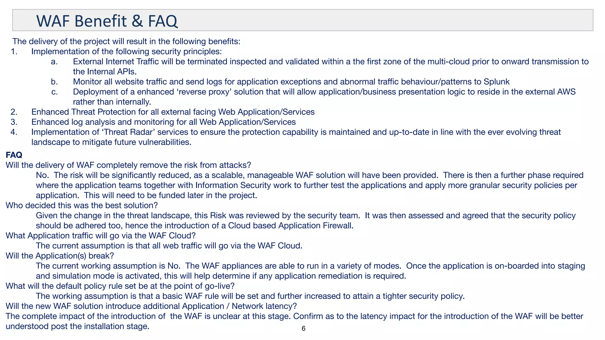 6
WAF Benefit & FAQ
The delivery of the project will result in the following beneﬁts:
1. Implementation of the following security principles:
a. External Internet Traﬃc will be terminated inspected and validated within a the ﬁrst zone of the multi-cloud prior to onward transmission to
the Internal APIs.
b. Monitor all website traﬃc and send logs for application exceptions and abnormal traﬃc behaviour/patterns to Splunk
c. Deployment of a enhanced ‘reverse proxy’ solution that will allow application/business presentation logic to reside in the external AWS
rather than internally.
2. Enhanced Threat Protection for all external facing Web Application/Services
3. Enhanced log analysis and monitoring for all Web Application/Services
4. Implementation of ‘Threat Radar’ services to ensure the protection capability is maintained and up-to-date in line with the ever evolving threat
landscape to mitigate future vulnerabilities.
FAQ
Will the delivery of WAF completely remove the risk from attacks?
No. The risk will be signiﬁcantly reduced, as a scalable, manageable WAF solution will have been provided. There is then a further phase required
where the application teams together with Information Security work to further test the applications and apply more granular security policies per
application. This will need to be funded later in the project.
Who decided this was the best solution?
Given the change in the threat landscape, this Risk was reviewed by the security team. It was then assessed and agreed that the security policy
should be adhered too, hence the introduction of a Cloud based Application Firewall.
What Application traﬃc will go via the WAF Cloud?
The current assumption is that all web traﬃc will go via the WAF Cloud.
Will the Application(s) break?
The current working assumption is No. The WAF appliances are able to run in a variety of modes. Once the application is on-boarded into staging
and simulation mode is activated, this will help determine if any application remediation is required.
What will the default policy rule set be at the point of go-live?
The working assumption is that a basic WAF rule will be set and further increased to attain a tighter security policy.
Will the new WAF solution introduce additional Application / Network latency?
The complete impact of the introduction of the WAF is unclear at this stage. Conﬁrm as to the latency impact for the introduction of the WAF will be better
understood post the installation stage.
 
