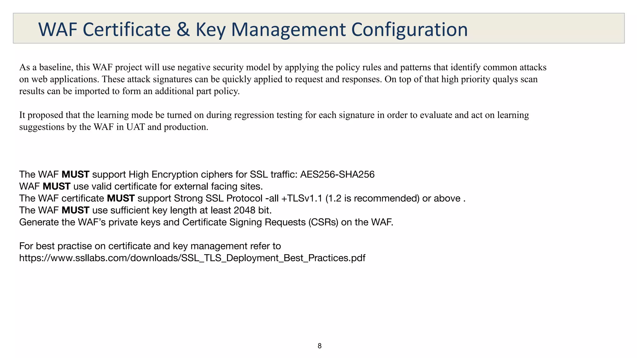 8
WAF Certificate & Key Management Configuration
As a baseline, this WAF project will use negative security model by applying the policy rules and patterns that identify common attacks
on web applications. These attack signatures can be quickly applied to request and responses. On top of that high priority qualys scan
results can be imported to form an additional part policy.
It proposed that the learning mode be turned on during regression testing for each signature in order to evaluate and act on learning
suggestions by the WAF in UAT and production.
The WAF MUST support High Encryption ciphers for SSL traﬃc: AES256-SHA256
WAF MUST use valid certiﬁcate for external facing sites.
The WAF certiﬁcate MUST support Strong SSL Protocol -all +TLSv1.1 (1.2 is recommended) or above .
The WAF MUST use suﬃcient key length at least 2048 bit.
Generate the WAF’s private keys and Certiﬁcate Signing Requests (CSRs) on the WAF.
For best practise on certiﬁcate and key management refer to
https://www.ssllabs.com/downloads/SSL_TLS_Deployment_Best_Practices.pdf
 