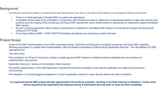 2
Background
Currently your web server estate is not protected from web based attacks, thus, there is zero level of threat detection and subsequent blocking of bad actors.
• There is no Web Application Firewall (WAF) to protect the applications.
• A complete review needs to be undertaken in conjunction with Infrastructure team to determine an appropriate solution to align with industry best
practices and the merging of the on-premise and Cloud WAF requirement, which should result in a requirement to implement a global centralized
WAF solution.
• As such a funding application will be made to procurement to implement a centralised WAF solution to terminate and inspect all inbound and
outbound HTTP traffic.
• A Four-layer defence (WAF + SAST+DAST+Pentesting) will address any increasing number of threats
Project Scope
Scope of the WAF Implementation covers effort associated Design, Build/Test and Execution of a global on-premise and Cloud WAF capability.
Planning assumption is a global inline implementation, with the phased on-boarding of Internet facing Application Services. This will address PCI DSS
requirement 6.6.
This will involve:
•The completion of a Proof of Concept for at least a couple approved WAF solution to validate functional capability and prove design and
implementation assumptions.
•Application discovery / testing and remediation where required.
•The global implementation of the Web Application Firewall will provide the capability for securing the application for staging and production
environments.
•The integration of a central logging management to permit application owners to review security alerts and make corrections.
It is expected that the WAF project will take approximate 6-8 months to complete, resulting in the Risk reduction to Marginal. Further work
will be required by the Application Development teams & Information Security team to close the Risk completely.
 
