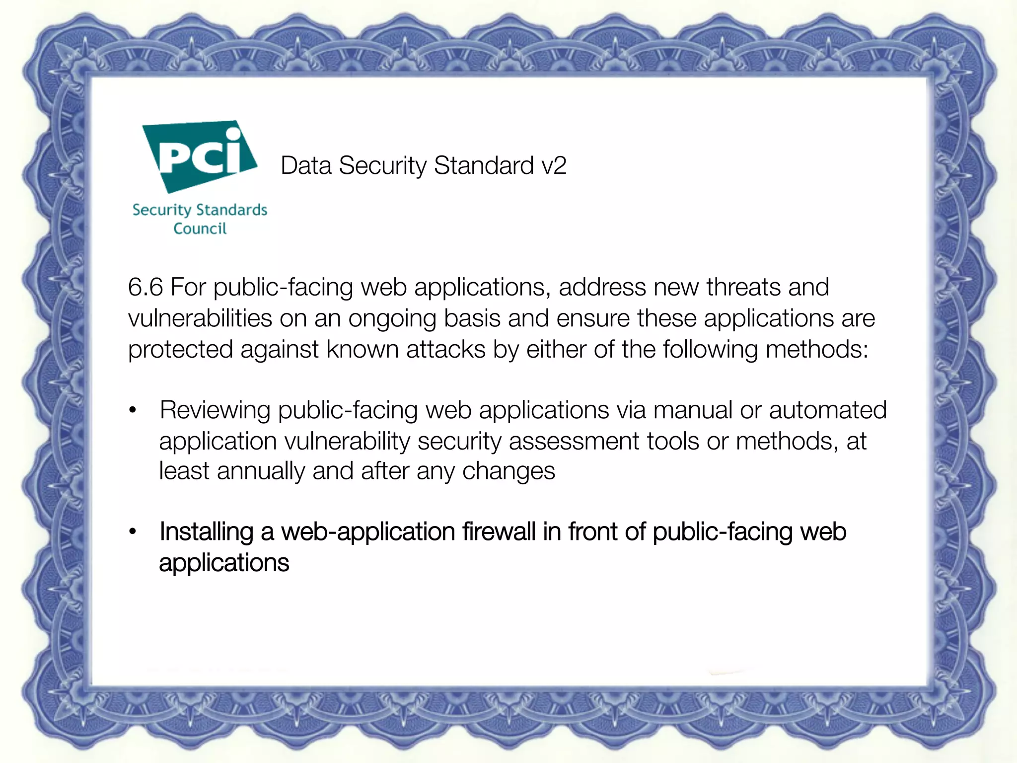 15 May 2013
 Redguard AG | Sven Vetsch | sven.vetsch@redguard.ch
 24
Vendor Supplied Certiﬁcate	

“Fully addresses PCI 6.6”


 
 
Data Security Standard v2



6.6 For public-facing web applications, address new threats and
vulnerabilities on an ongoing basis and ensure these applications are
protected against known attacks by either of the following methods:

•  Reviewing public-facing web applications via manual or automated
application vulnerability security assessment tools or methods, at
least annually and after any changes

•  Installing a web-application ﬁrewall in front of public-facing web
applications

 
